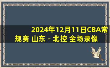 2024年12月11日CBA常规赛 山东 - 北控 全场录像